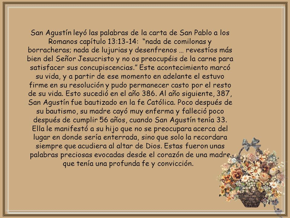 San Agustín leyó las palabras de la carta de San Pablo a los Romanos capítulo 13:13-14: nada de comilonas y borracheras; nada de lujurias y desenfrenos … revestíos más bien del Señor Jesucristo y no os preocupéis de la carne para satisfacer sus concupiscencias. Este acontecimiento marcó su vida, y a partir de ese momento en adelante el estuvo firme en su resolución y pudo permanecer casto por el resto de su vida.
