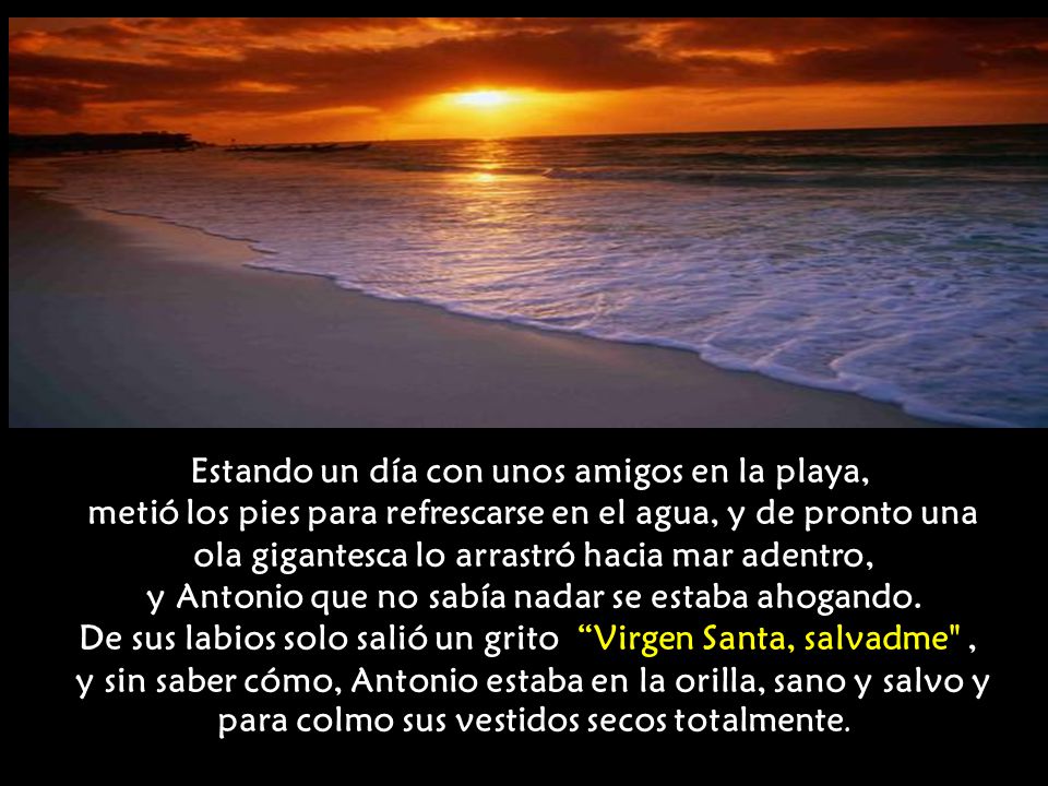 Estando un día con unos amigos en la playa, metió los pies para refrescarse en el agua, y de pronto una ola gigantesca lo arrastró hacia mar adentro, y Antonio que no sabía nadar se estaba ahogando.