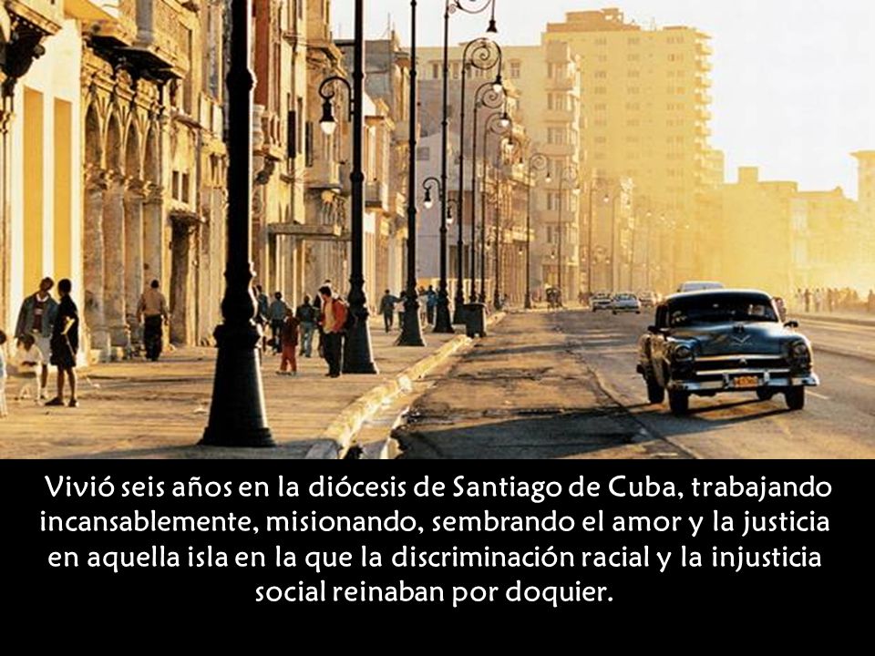 Vivió seis años en la diócesis de Santiago de Cuba, trabajando incansablemente, misionando, sembrando el amor y la justicia en aquella isla en la que la discriminación racial y la injusticia social reinaban por doquier.