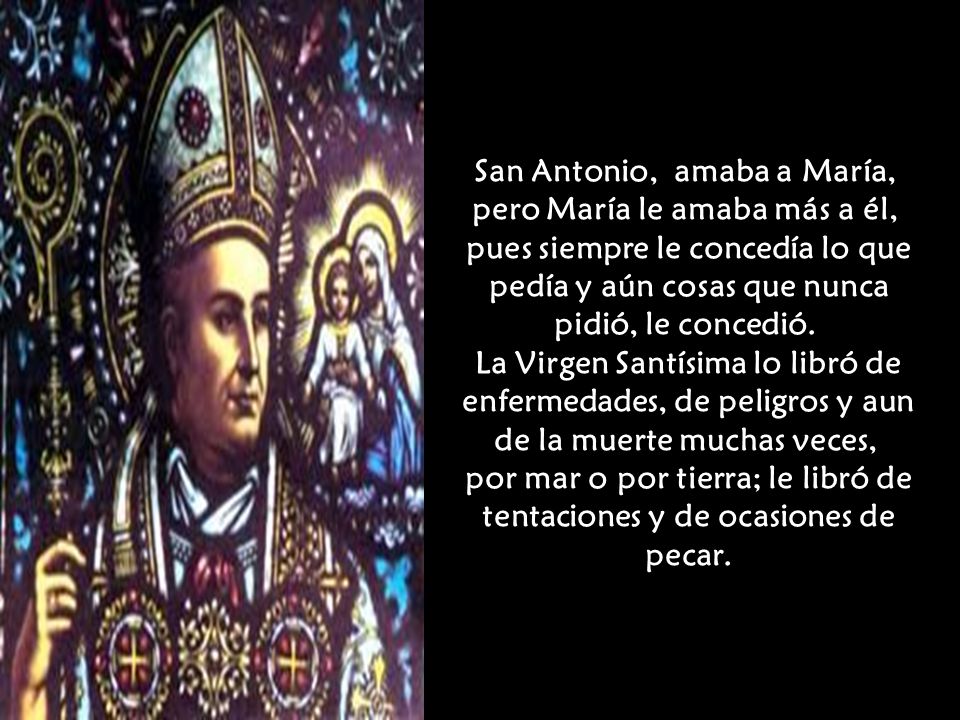 San Antonio, amaba a María, pero María le amaba más a él, pues siempre le concedía lo que pedía y aún cosas que nunca pidió, le concedió.
