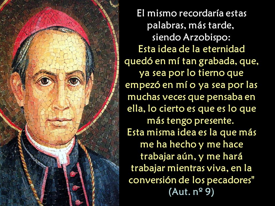 El mismo recordaría estas palabras, más tarde, siendo Arzobispo: Esta idea de la eternidad quedó en mí tan grabada, que, ya sea por lo tierno que empezó en mí o ya sea por las muchas veces que pensaba en ella, lo cierto es que es lo que más tengo presente.