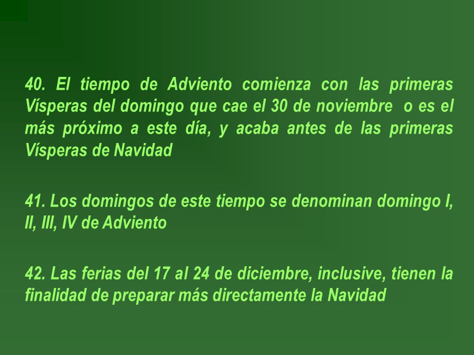40. El tiempo de Adviento comienza con las primeras Vísperas del domingo que cae el 30 de noviembre o es el más próximo a este día, y acaba antes de las primeras Vísperas de Navidad