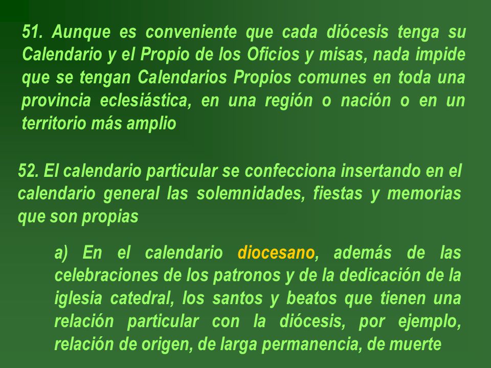51. Aunque es conveniente que cada diócesis tenga su Calendario y el Propio de los Oficios y misas, nada impide que se tengan Calendarios Propios comunes en toda una provincia eclesiástica, en una región o nación o en un territorio más amplio