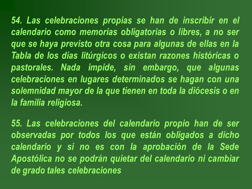 54. Las celebraciones propias se han de inscribir en el calendario como memorias obligatorias o libres, a no ser que se haya previsto otra cosa para algunas de ellas en la Tabla de los días litúrgicos o existan razones históricas o pastorales. Nada impide, sin embargo, que algunas celebraciones en lugares determinados se hagan con una solemnidad mayor de la que tienen en toda la diócesis o en la familia religiosa.