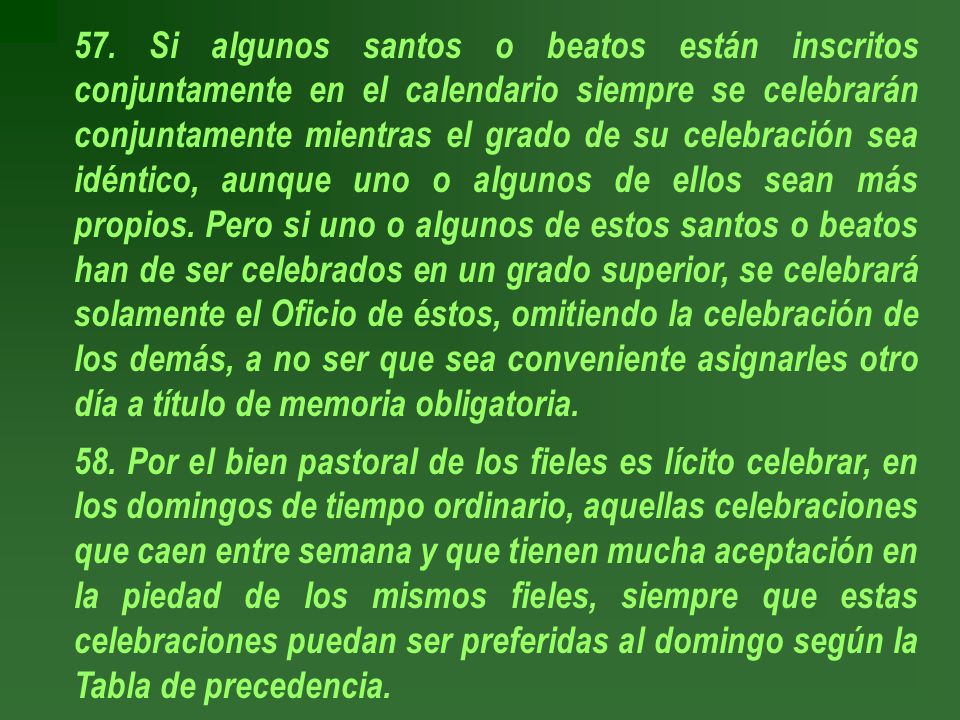 57. Si algunos santos o beatos están inscritos conjuntamente en el calendario siempre se celebrarán conjuntamente mientras el grado de su celebración sea idéntico, aunque uno o algunos de ellos sean más propios. Pero si uno o algunos de estos santos o beatos han de ser celebrados en un grado superior, se celebrará solamente el Oficio de éstos, omitiendo la celebración de los demás, a no ser que sea conveniente asignarles otro día a título de memoria obligatoria.