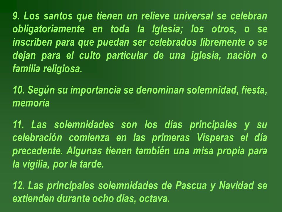 9. Los santos que tienen un relieve universal se celebran obligatoriamente en toda la Iglesia; los otros, o se inscriben para que puedan ser celebrados libremente o se dejan para el culto particular de una iglesia, nación o familia religiosa.