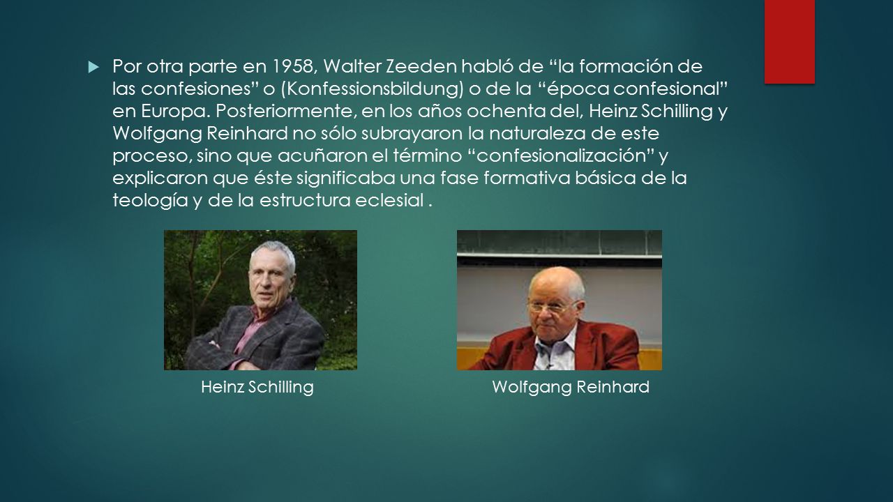 Por otra parte en 1958, Walter Zeeden habló de la formación de las confesiones o (Konfessionsbildung) o de la época confesional en Europa. Posteriormente, en los años ochenta del, Heinz Schilling y Wolfgang Reinhard no sólo subrayaron la naturaleza de este proceso, sino que acuñaron el término confesionalización y explicaron que éste significaba una fase formativa básica de la teología y de la estructura eclesial .