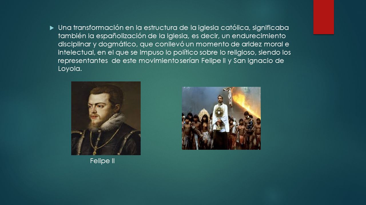 Una transformación en la estructura de la iglesia católica, significaba también la españolización de la Iglesia, es decir, un endurecimiento disciplinar y dogmático, que conllevó un momento de aridez moral e intelectual, en el que se impuso lo político sobre lo religioso, siendo los representantes de este movimiento serían Felipe II y San Ignacio de Loyola.