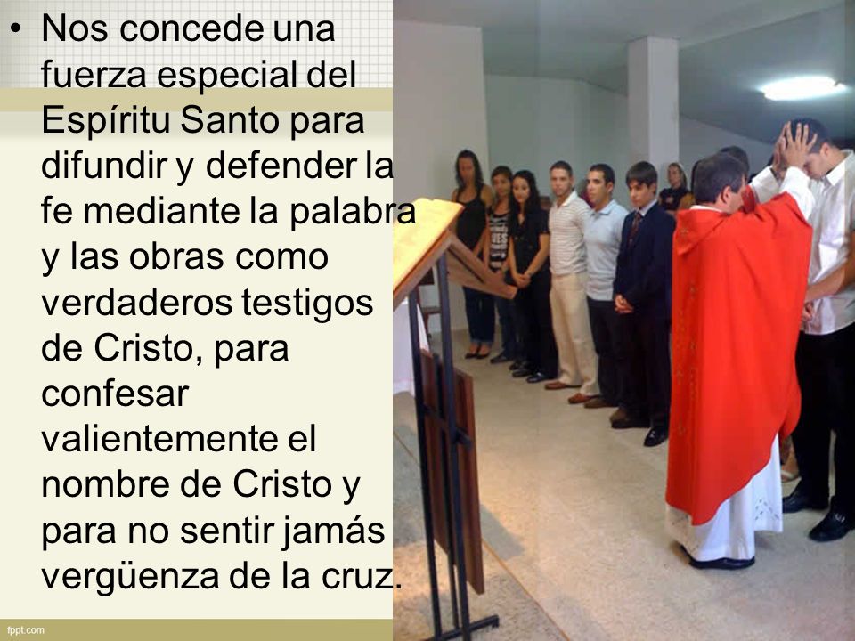 Nos concede una fuerza especial del Espíritu Santo para difundir y defender la fe mediante la palabra y las obras como verdaderos testigos de Cristo, para confesar valientemente el nombre de Cristo y para no sentir jamás vergüenza de la cruz.