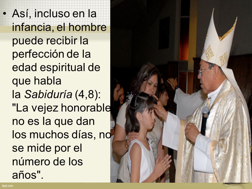 Así, incluso en la infancia, el hombre puede recibir la perfección de la edad espiritual de que habla la Sabiduría (4,8): La vejez honorable no es la que dan los muchos días, no se mide por el número de los años .
