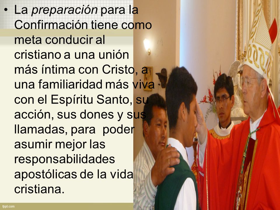 La preparación para la Confirmación tiene como meta conducir al cristiano a una unión más íntima con Cristo, a una familiaridad más viva con el Espíritu Santo, su acción, sus dones y sus llamadas, para poder asumir mejor las responsabilidades apostólicas de la vida cristiana.