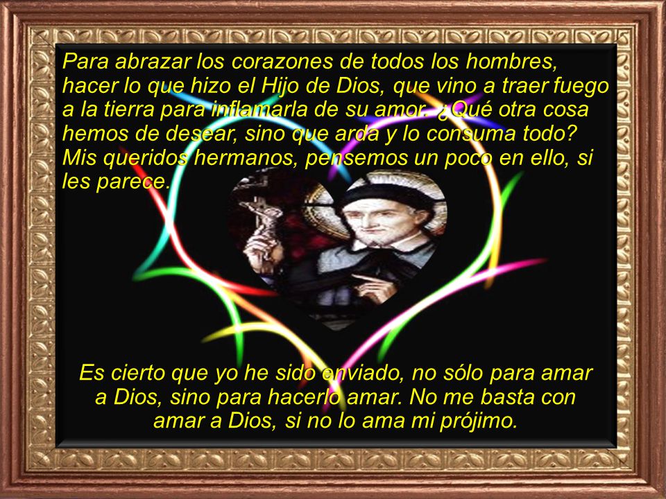 Para abrazar los corazones de todos los hombres, hacer lo que hizo el Hijo de Dios, que vino a traer fuego a la tierra para inflamarla de su amor. ¿Qué otra cosa hemos de desear, sino que arda y lo consuma todo Mis queridos hermanos, pensemos un poco en ello, si les parece.