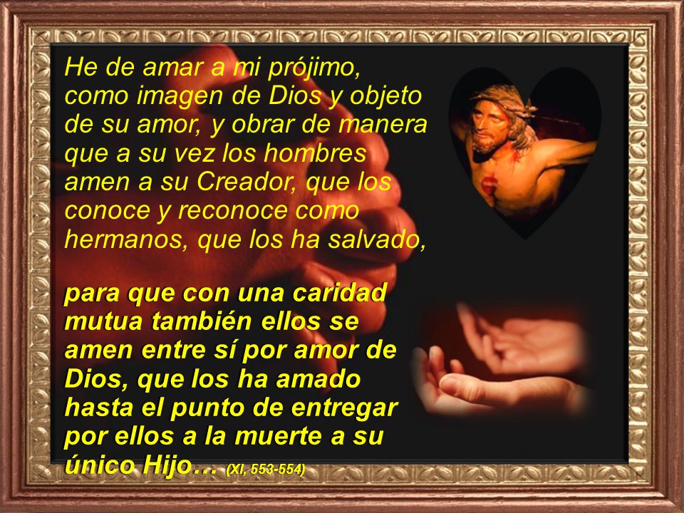 He de amar a mi prójimo, como imagen de Dios y objeto de su amor, y obrar de manera que a su vez los hombres amen a su Creador, que los conoce y reconoce como hermanos, que los ha salvado,