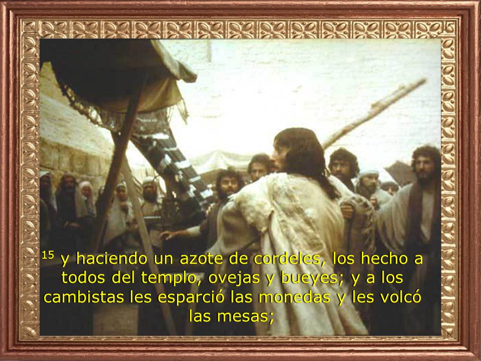 15 y haciendo un azote de cordeles, los hecho a todos del templo, ovejas y bueyes; y a los cambistas les esparció las monedas y les volcó las mesas;