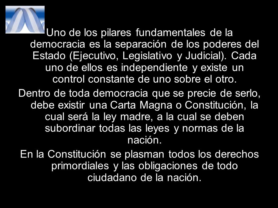 Uno de los pilares fundamentales de la democracia es la separación de los poderes del Estado (Ejecutivo, Legislativo y Judicial). Cada uno de ellos es independiente y existe un control constante de uno sobre el otro.