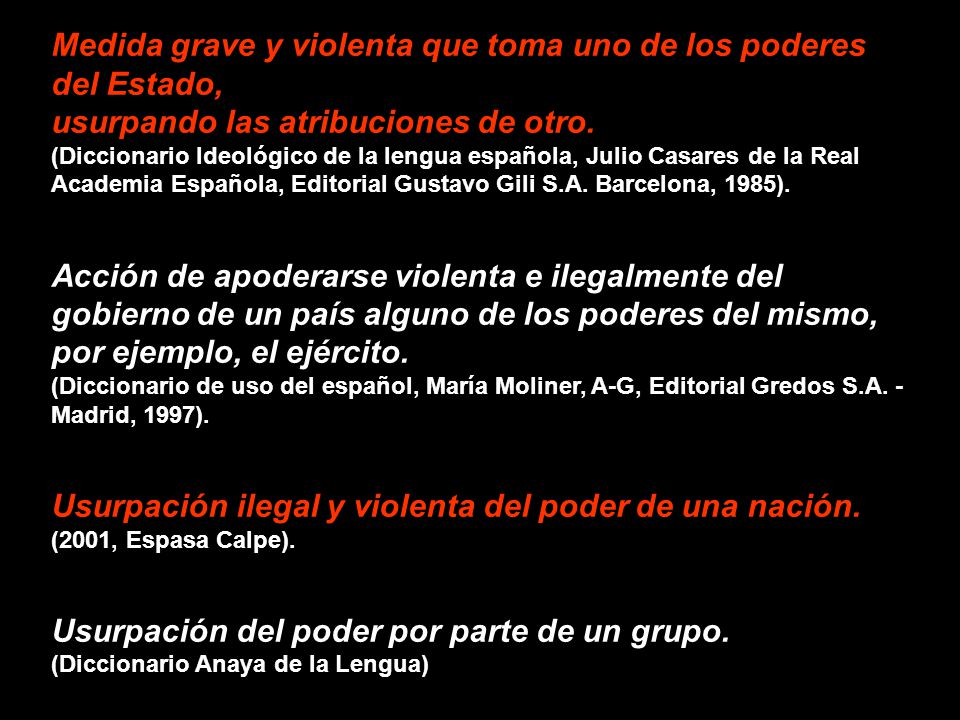 Medida grave y violenta que toma uno de los poderes del Estado, usurpando las atribuciones de otro. (Diccionario Ideológico de la lengua española, Julio Casares de la Real Academia Española, Editorial Gustavo Gili S.A. Barcelona, 1985).