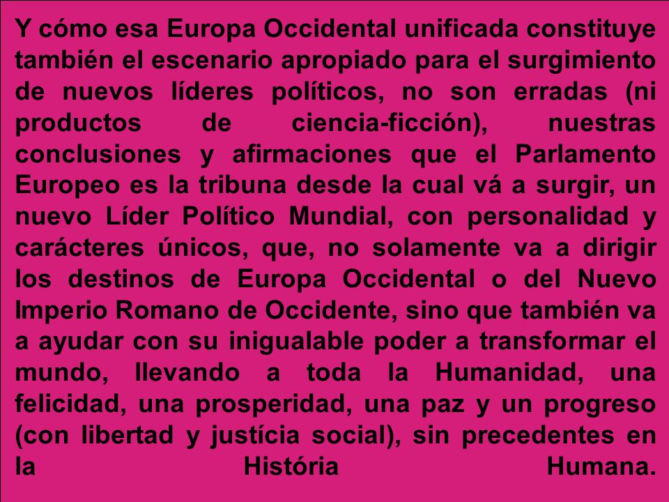 Y cómo esa Europa Occidental unificada constituye también el escenario apropiado para el surgimiento de nuevos líderes políticos, no son erradas (ni productos de ciencia-ficción), nuestras conclusiones y afirmaciones que el Parlamento Europeo es la tribuna desde la cual vá a surgir, un nuevo Líder Político Mundial, con personalidad y carácteres únicos, que, no solamente va a dirigir los destinos de Europa Occidental o del Nuevo Imperio Romano de Occidente, sino que también va a ayudar con su inigualable poder a transformar el mundo, llevando a toda la Humanidad, una felicidad, una prosperidad, una paz y un progreso (con libertad y justícia social), sin precedentes en la História Humana.