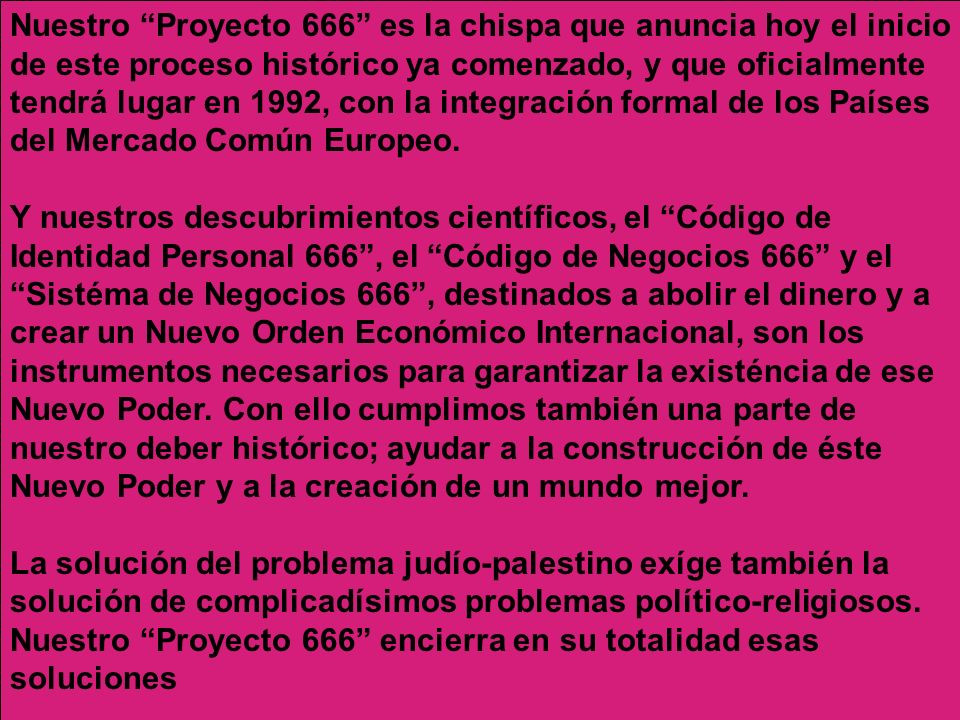 Nuestro Proyecto 666 es la chispa que anuncia hoy el inicio de este proceso histórico ya comenzado, y que oficialmente tendrá lugar en 1992, con la integración formal de los Países del Mercado Común Europeo. Y nuestros descubrimientos científicos, el Código de Identidad Personal 666 , el Código de Negocios 666 y el Sistéma de Negocios 666 , destinados a abolir el dinero y a crear un Nuevo Orden Económico Internacional, son los instrumentos necesarios para garantizar la existéncia de ese Nuevo Poder. Con ello cumplimos también una parte de nuestro deber histórico; ayudar a la construcción de éste Nuevo Poder y a la creación de un mundo mejor.