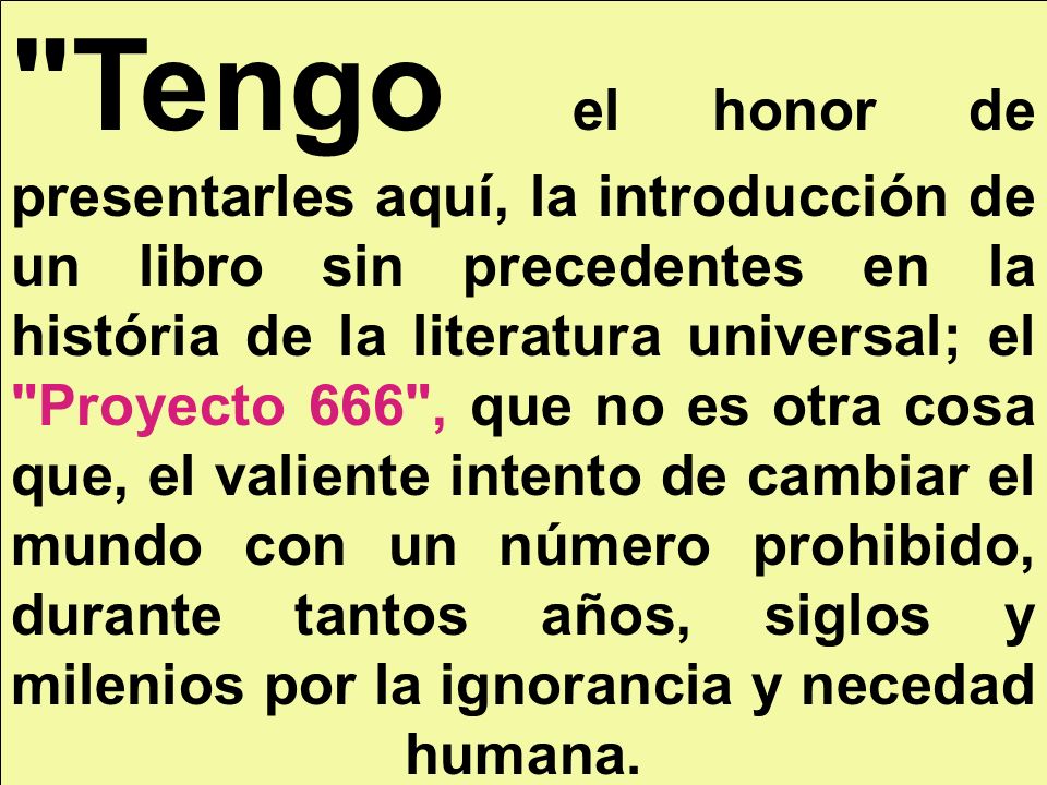 Tengo el honor de presentarles aquí, la introducción de un libro sin precedentes en la história de la literatura universal; el Proyecto 666 , que no es otra cosa que, el valiente intento de cambiar el mundo con un número prohibido, durante tantos años, siglos y milenios por la ignorancia y necedad humana.