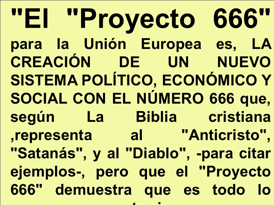El Proyecto 666 para la Unión Europea es, LA CREACIÓN DE UN NUEVO SISTEMA POLÍTICO, ECONÓMICO Y SOCIAL CON EL NÚMERO 666 que, según La Biblia cristiana ,representa al Anticristo , Satanás , y al Diablo , -para citar ejemplos-, pero que el Proyecto 666 demuestra que es todo lo contrario: