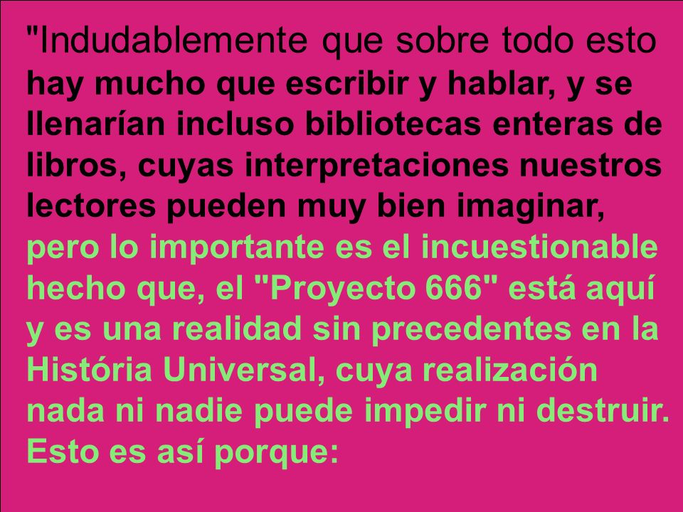 Indudablemente que sobre todo esto hay mucho que escribir y hablar, y se llenarían incluso bibliotecas enteras de libros, cuyas interpretaciones nuestros lectores pueden muy bien imaginar, pero lo importante es el incuestionable hecho que, el Proyecto 666 está aquí y es una realidad sin precedentes en la História Universal, cuya realización nada ni nadie puede impedir ni destruir. Esto es así porque: