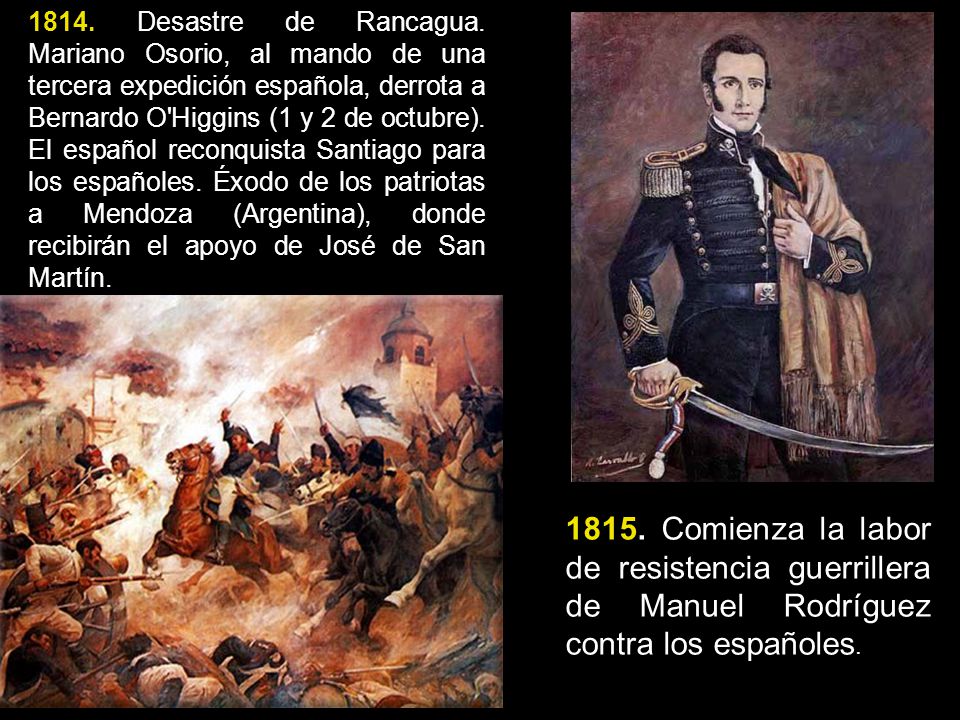 1814. Desastre de Rancagua. Mariano Osorio, al mando de una tercera expedición española, derrota a Bernardo O Higgins (1 y 2 de octubre). El español reconquista Santiago para los españoles. Éxodo de los patriotas a Mendoza (Argentina), donde recibirán el apoyo de José de San Martín.
