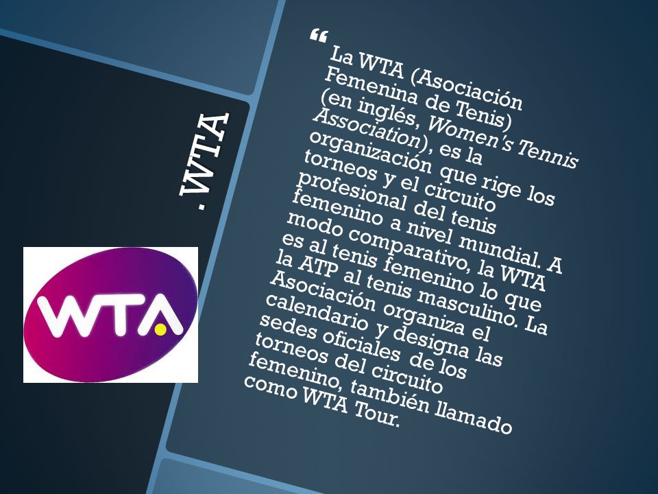 La WTA (Asociación Femenina de Tenis) (en inglés, Women s Tennis Association), es la organización que rige los torneos y el circuito profesional del tenis femenino a nivel mundial. A modo comparativo, la WTA es al tenis femenino lo que la ATP al tenis masculino. La Asociación organiza el calendario y designa las sedes oficiales de los torneos del circuito femenino, también llamado como WTA Tour.