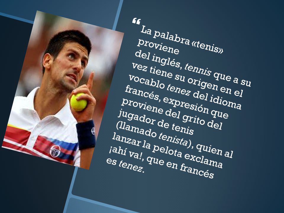 La palabra «tenis» proviene del inglés, tennis que a su vez tiene su origen en el vocablo tenez del idioma francés, expresión que proviene del grito del jugador de tenis (llamado tenista), quien al lanzar la pelota exclama ¡ahí va!, que en francés es tenez.