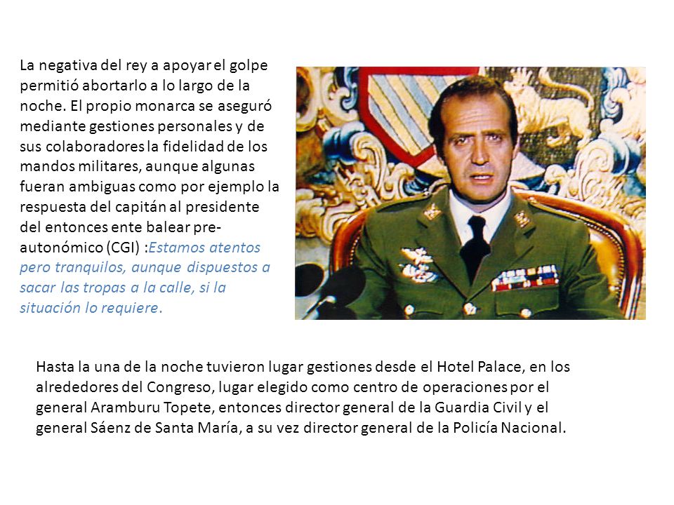 La negativa del rey a apoyar el golpe permitió abortarlo a lo largo de la noche. El propio monarca se aseguró mediante gestiones personales y de sus colaboradores la fidelidad de los mandos militares, aunque algunas fueran ambiguas como por ejemplo la respuesta del capitán al presidente del entonces ente balear pre-autonómico (CGI) :Estamos atentos pero tranquilos, aunque dispuestos a sacar las tropas a la calle, si la situación lo requiere.