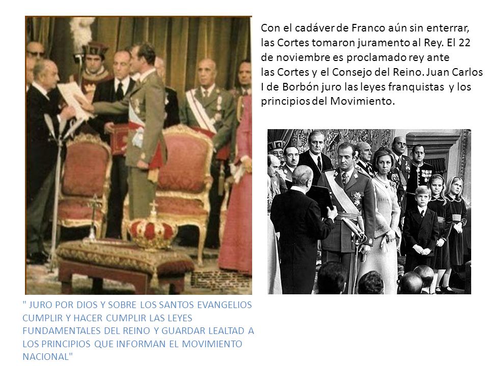 Con el cadáver de Franco aún sin enterrar, las Cortes tomaron juramento al Rey. El 22 de noviembre es proclamado rey ante las Cortes y el Consejo del Reino. Juan Carlos I de Borbón juro las leyes franquistas y los principios del Movimiento.