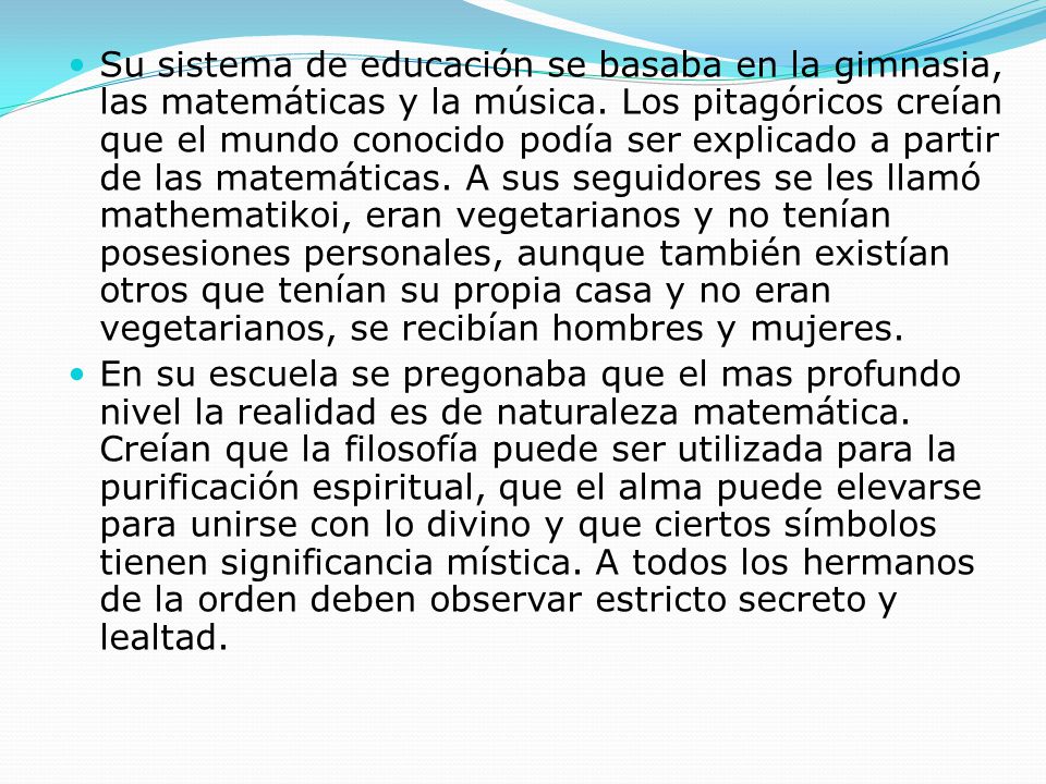 Su sistema de educación se basaba en la gimnasia, las matemáticas y la música. Los pitagóricos creían que el mundo conocido podía ser explicado a partir de las matemáticas. A sus seguidores se les llamó mathematikoi, eran vegetarianos y no tenían posesiones personales, aunque también existían otros que tenían su propia casa y no eran vegetarianos, se recibían hombres y mujeres.