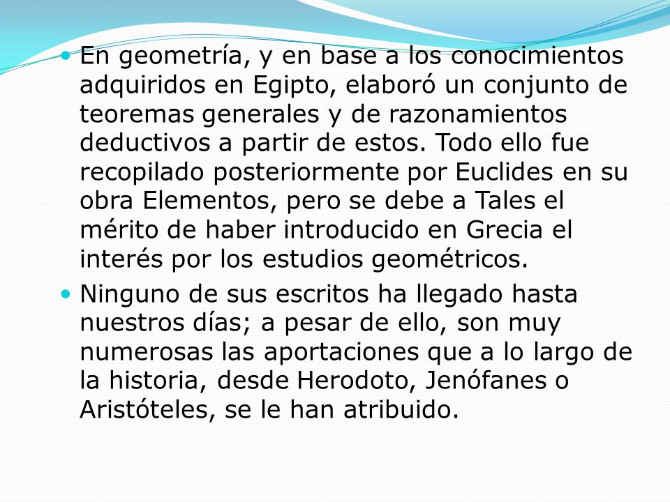 En geometría, y en base a los conocimientos adquiridos en Egipto, elaboró un conjunto de teoremas generales y de razonamientos deductivos a partir de estos. Todo ello fue recopilado posteriormente por Euclides en su obra Elementos, pero se debe a Tales el mérito de haber introducido en Grecia el interés por los estudios geométricos.