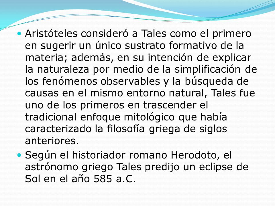 Aristóteles consideró a Tales como el primero en sugerir un único sustrato formativo de la materia; además, en su intención de explicar la naturaleza por medio de la simplificación de los fenómenos observables y la búsqueda de causas en el mismo entorno natural, Tales fue uno de los primeros en trascender el tradicional enfoque mitológico que había caracterizado la filosofía griega de siglos anteriores.