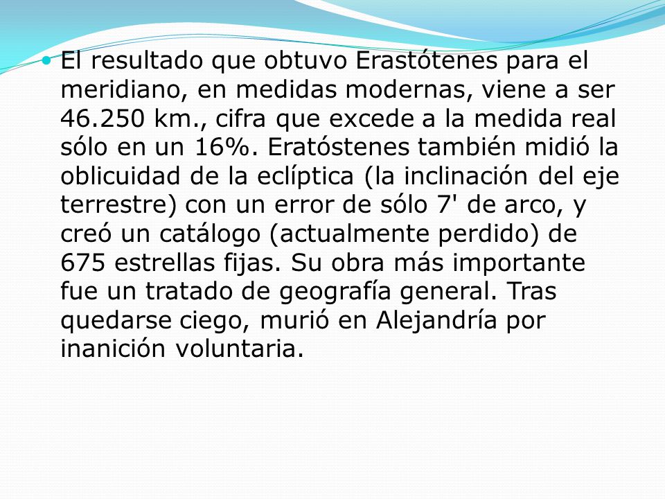 El resultado que obtuvo Erastótenes para el meridiano, en medidas modernas, viene a ser km., cifra que excede a la medida real sólo en un 16%.