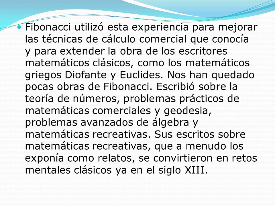 Fibonacci utilizó esta experiencia para mejorar las técnicas de cálculo comercial que conocía y para extender la obra de los escritores matemáticos clásicos, como los matemáticos griegos Diofante y Euclides.
