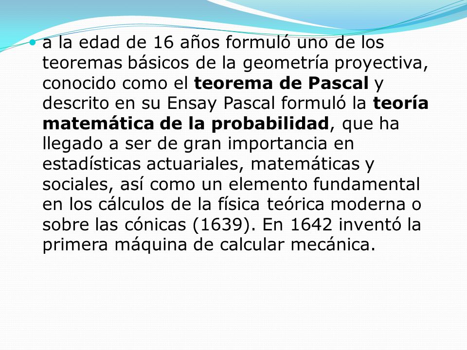 a la edad de 16 años formuló uno de los teoremas básicos de la geometría proyectiva, conocido como el teorema de Pascal y descrito en su Ensay Pascal formuló la teoría matemática de la probabilidad, que ha llegado a ser de gran importancia en estadísticas actuariales, matemáticas y sociales, así como un elemento fundamental en los cálculos de la física teórica moderna o sobre las cónicas (1639).