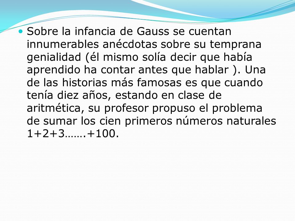 Sobre la infancia de Gauss se cuentan innumerables anécdotas sobre su temprana genialidad (él mismo solía decir que había aprendido ha contar antes que hablar ).