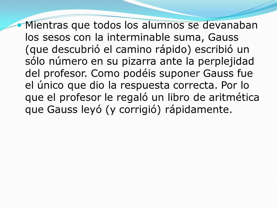 Mientras que todos los alumnos se devanaban los sesos con la interminable suma, Gauss (que descubrió el camino rápido) escribió un sólo número en su pizarra ante la perplejidad del profesor.