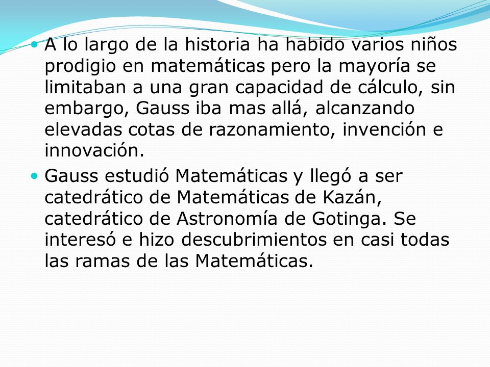 A lo largo de la historia ha habido varios niños prodigio en matemáticas pero la mayoría se limitaban a una gran capacidad de cálculo, sin embargo, Gauss iba mas allá, alcanzando elevadas cotas de razonamiento, invención e innovación.