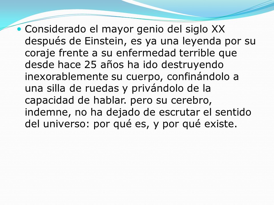 Considerado el mayor genio del siglo XX después de Einstein, es ya una leyenda por su coraje frente a su enfermedad terrible que desde hace 25 años ha ido destruyendo inexorablemente su cuerpo, confinándolo a una silla de ruedas y privándolo de la capacidad de hablar.