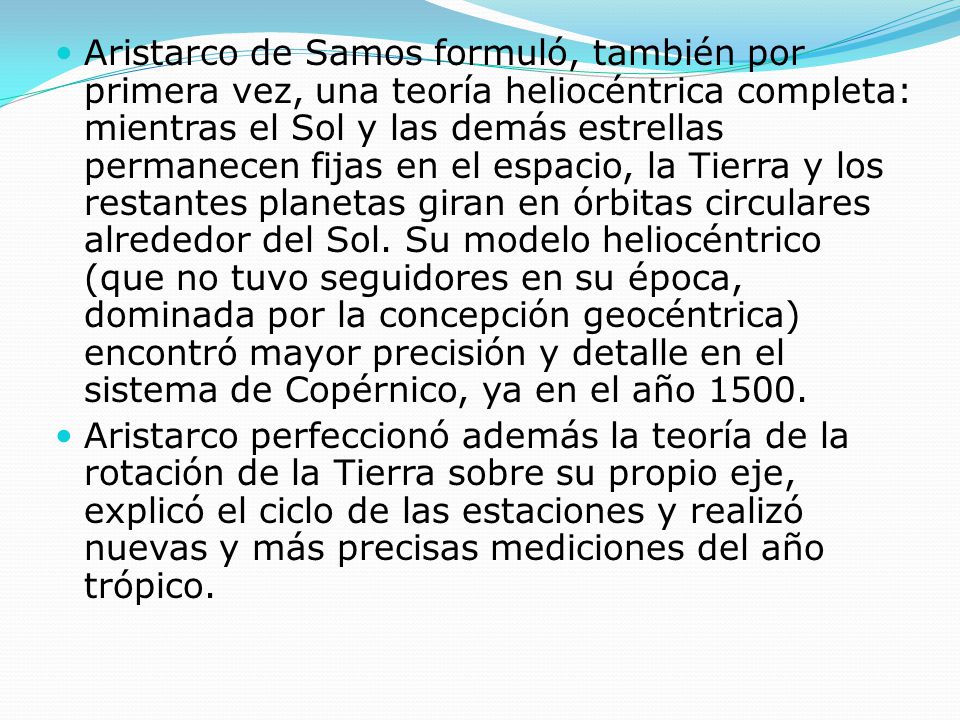 Aristarco de Samos formuló, también por primera vez, una teoría heliocéntrica completa: mientras el Sol y las demás estrellas permanecen fijas en el espacio, la Tierra y los restantes planetas giran en órbitas circulares alrededor del Sol. Su modelo heliocéntrico (que no tuvo seguidores en su época, dominada por la concepción geocéntrica) encontró mayor precisión y detalle en el sistema de Copérnico, ya en el año 1500.