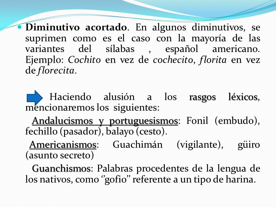 Diminutivo acortado. En algunos diminutivos, se suprimen como es el caso con la mayoría de las variantes del sílabas , español americano. Ejemplo: Cochito en vez de cochecito, florita en vez de florecita.