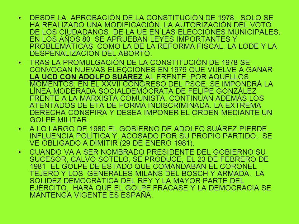 DESDE LA APROBACIÓN DE LA CONSTITUCIÓN DE 1978, SOLO SE HA REALIZADO UNA MODIFICACIÓN, LA AUTORIZACIÓN DEL VOTO DE LOS CIUDADANOS DE LA UE EN LAS ELECCIONES MUNICIPALES. EN LOS AÑOS 80 SE APRUEBAN LEYES IMPORTANTES Y PROBLEMÁTICAS COMO LA DE LA REFORMA FISCAL, LA LODE Y LA DESPENALIZACIÓN DEL ABORTO.