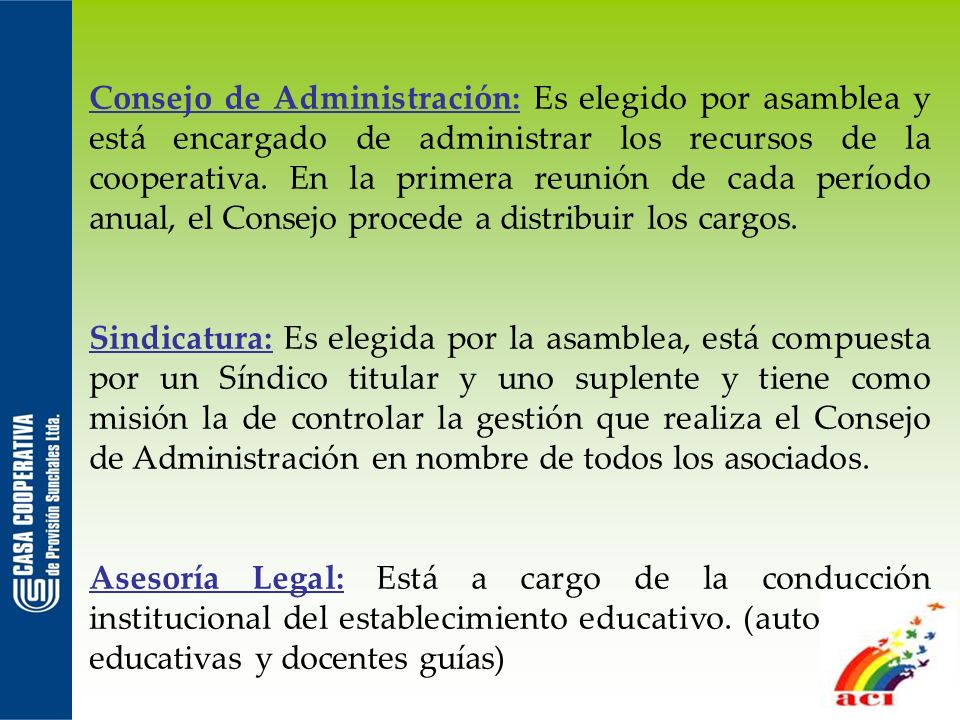 Consejo de Administración: Es elegido por asamblea y está encargado de administrar los recursos de la cooperativa. En la primera reunión de cada período anual, el Consejo procede a distribuir los cargos.