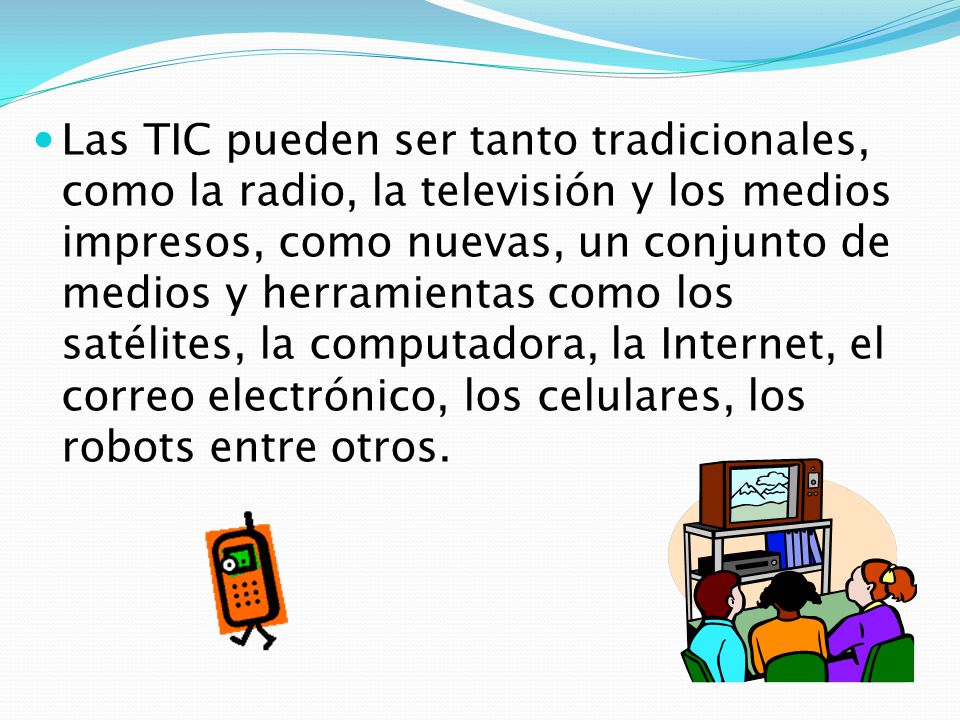 Las TIC pueden ser tanto tradicionales, como la radio, la televisión y los medios impresos, como nuevas, un conjunto de medios y herramientas como los satélites, la computadora, la Internet, el correo electrónico, los celulares, los robots entre otros.