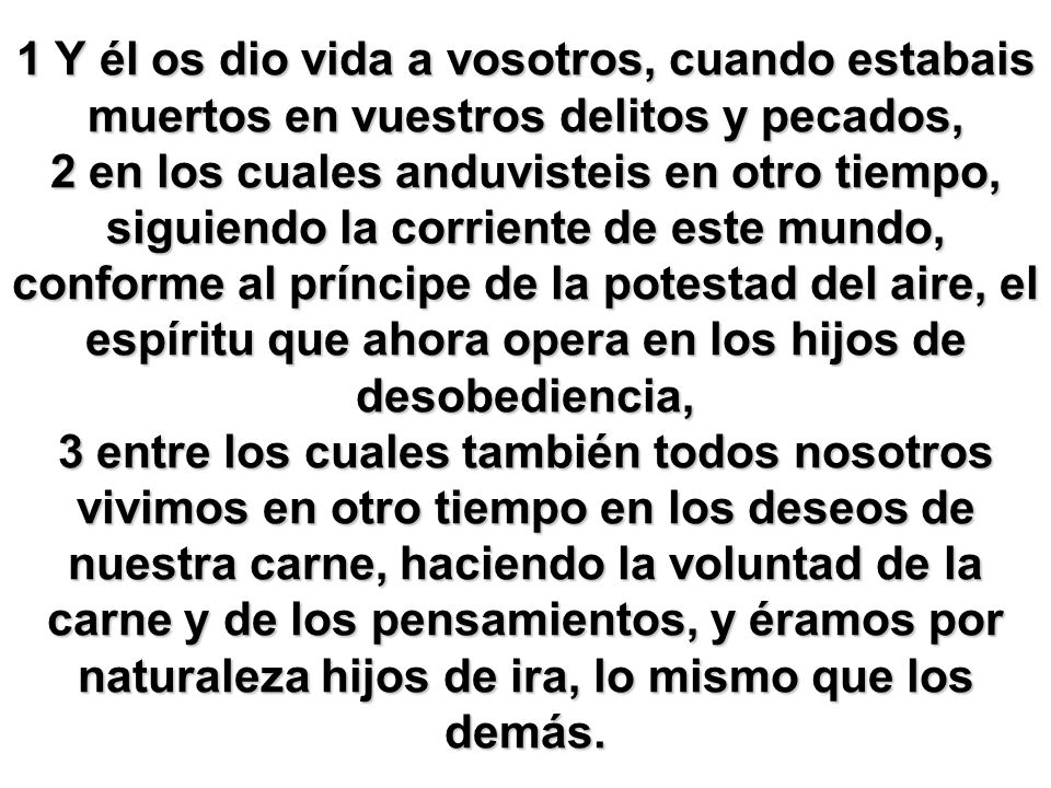 1 Y él os dio vida a vosotros, cuando estabais muertos en vuestros delitos y pecados, 2 en los cuales anduvisteis en otro tiempo, siguiendo la corriente de este mundo, conforme al príncipe de la potestad del aire, el espíritu que ahora opera en los hijos de desobediencia, 3 entre los cuales también todos nosotros vivimos en otro tiempo en los deseos de nuestra carne, haciendo la voluntad de la carne y de los pensamientos, y éramos por naturaleza hijos de ira, lo mismo que los demás.