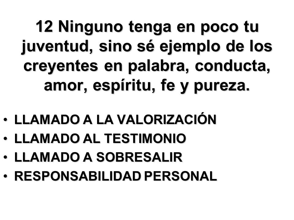 12 Ninguno tenga en poco tu juventud, sino sé ejemplo de los creyentes en palabra, conducta, amor, espíritu, fe y pureza.