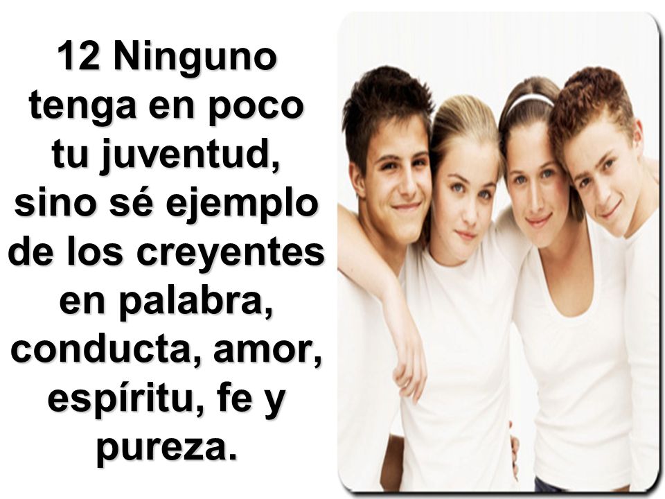 12 Ninguno tenga en poco tu juventud, sino sé ejemplo de los creyentes en palabra, conducta, amor, espíritu, fe y pureza.