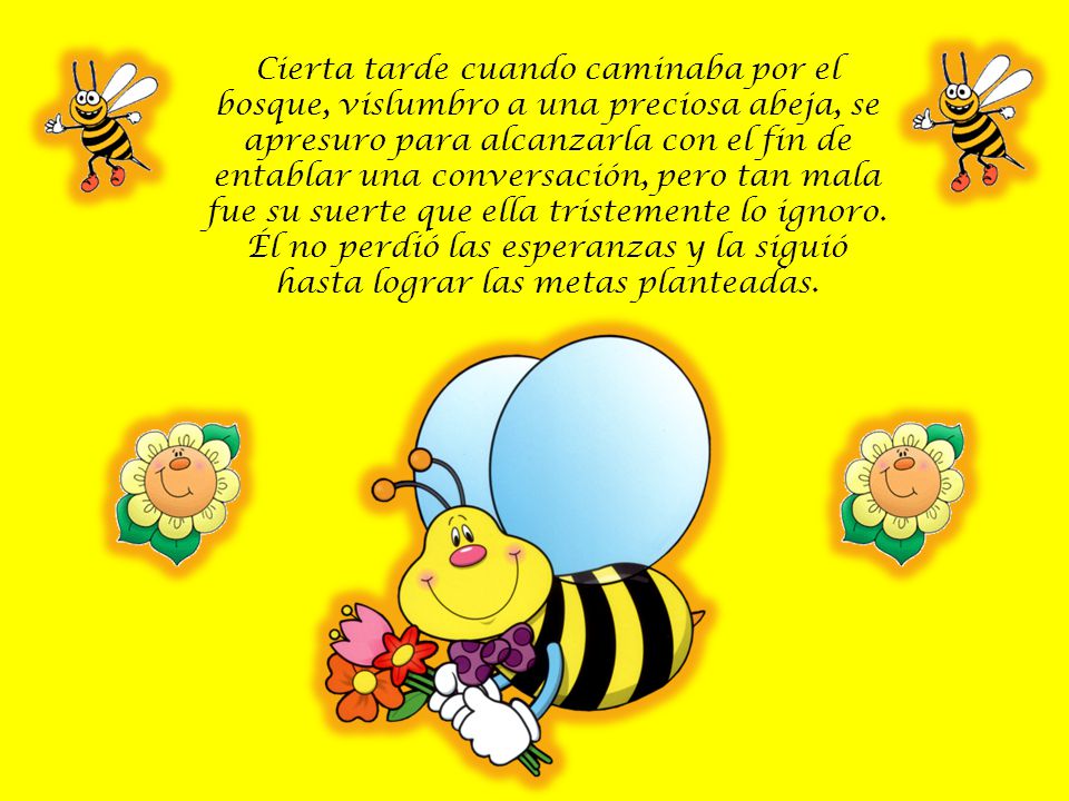 Cierta tarde cuando caminaba por el bosque, vislumbro a una preciosa abeja, se apresuro para alcanzarla con el fin de entablar una conversación, pero tan mala fue su suerte que ella tristemente lo ignoro.