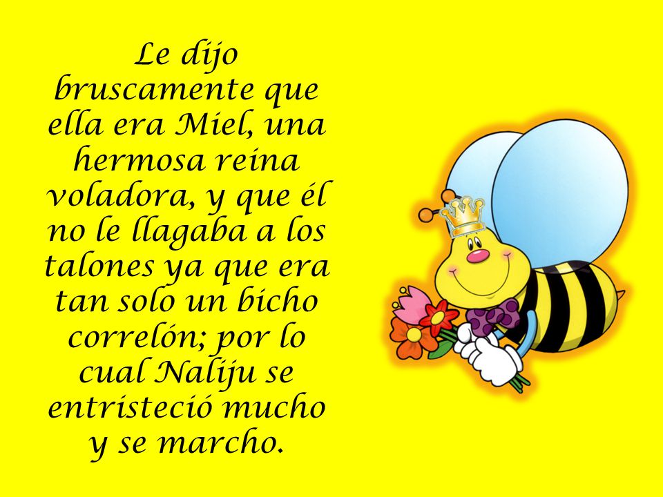 Le dijo bruscamente que ella era Miel, una hermosa reina voladora, y que él no le llagaba a los talones ya que era tan solo un bicho correlón; por lo cual Naliju se entristeció mucho y se marcho.